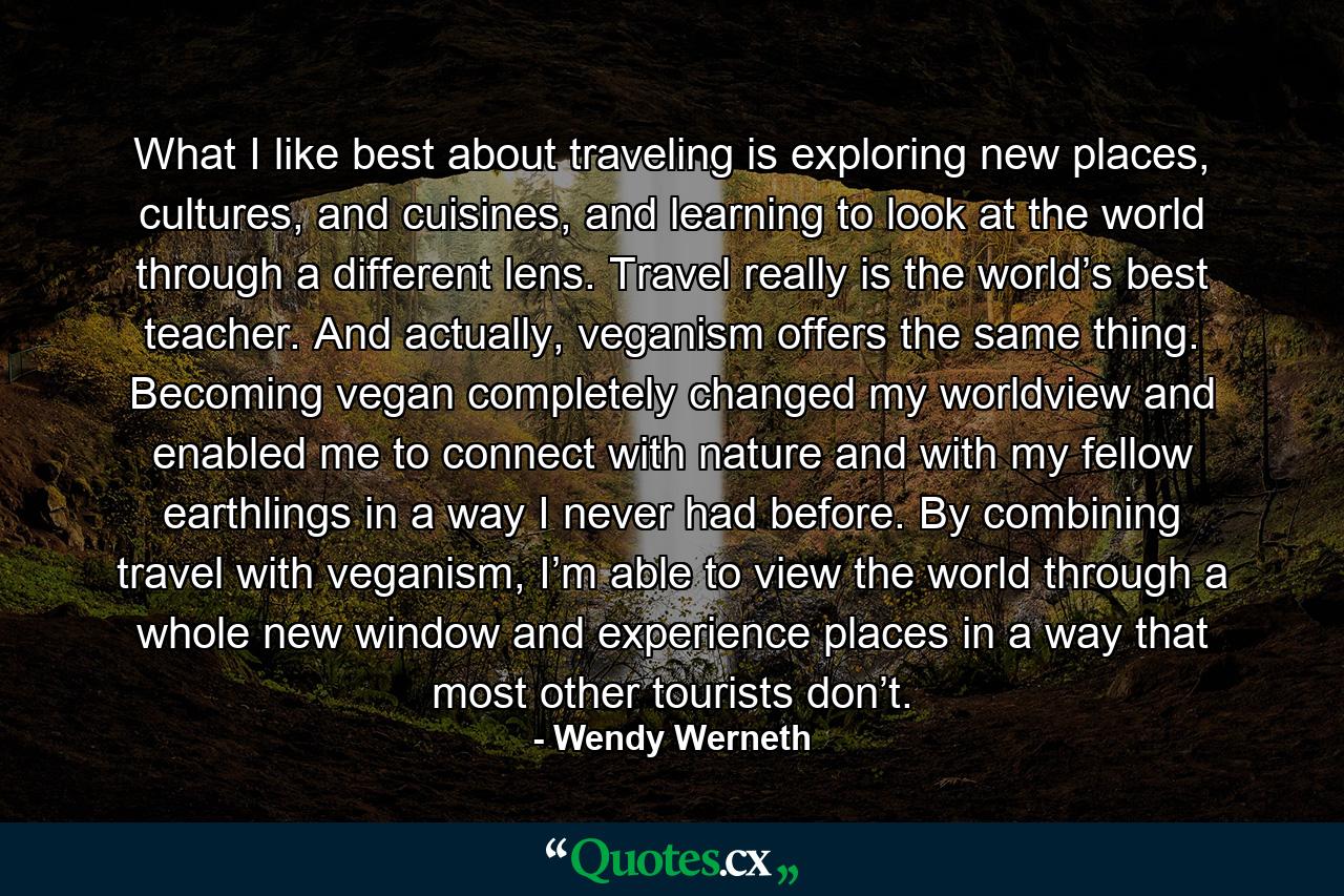 What I like best about traveling is exploring new places, cultures, and cuisines, and learning to look at the world through a different lens. Travel really is the world’s best teacher. And actually, veganism offers the same thing. Becoming vegan completely changed my worldview and enabled me to connect with nature and with my fellow earthlings in a way I never had before. By combining travel with veganism, I’m able to view the world through a whole new window and experience places in a way that most other tourists don’t. - Quote by Wendy Werneth