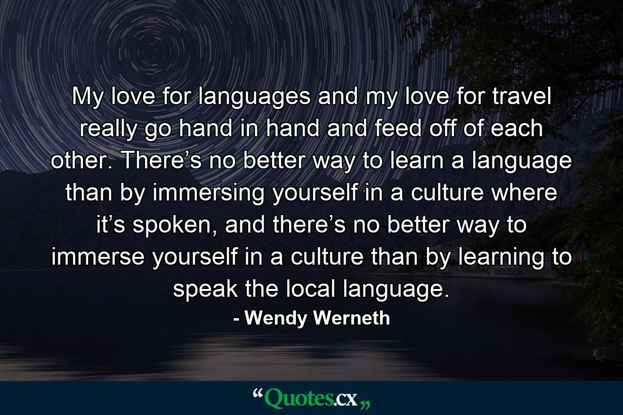 My love for languages and my love for travel really go hand in hand and feed off of each other. There’s no better way to learn a language than by immersing yourself in a culture where it’s spoken, and there’s no better way to immerse yourself in a culture than by learning to speak the local language. - Quote by Wendy Werneth