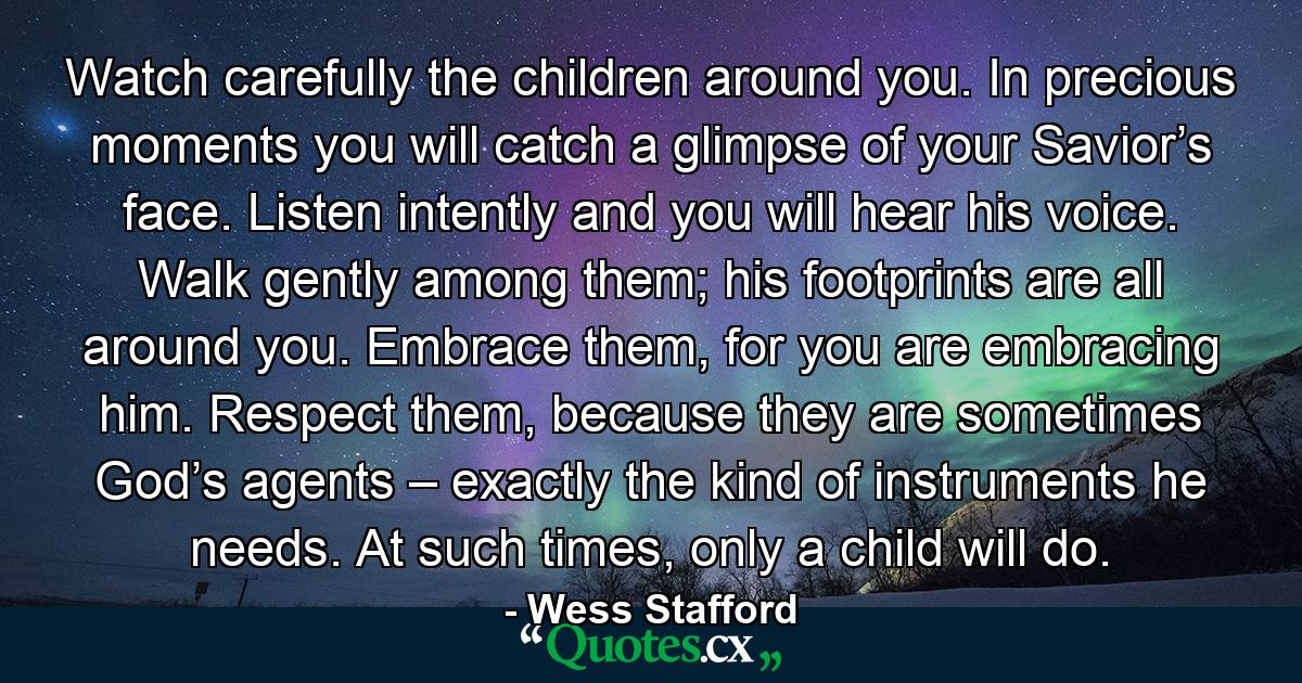 Watch carefully the children around you. In precious moments you will catch a glimpse of your Savior’s face. Listen intently and you will hear his voice. Walk gently among them; his footprints are all around you. Embrace them, for you are embracing him. Respect them, because they are sometimes God’s agents – exactly the kind of instruments he needs. At such times, only a child will do. - Quote by Wess Stafford