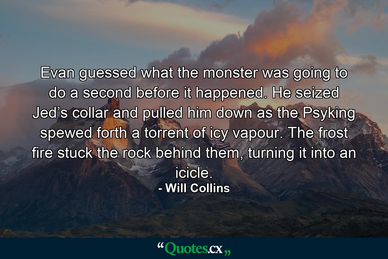 Evan guessed what the monster was going to do a second before it happened. He seized Jed’s collar and pulled him down as the Psyking spewed forth a torrent of icy vapour. The frost fire stuck the rock behind them, turning it into an icicle. - Quote by Will Collins