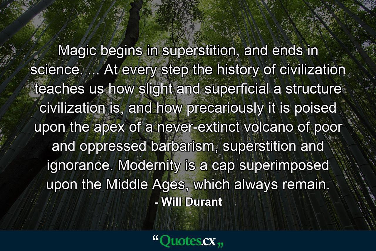 Magic begins in superstition, and ends in science. ... At every step the history of civilization teaches us how slight and superficial a structure civilization is, and how precariously it is poised upon the apex of a never-extinct volcano of poor and oppressed barbarism, superstition and ignorance. Modernity is a cap superimposed upon the Middle Ages, which always remain. - Quote by Will Durant