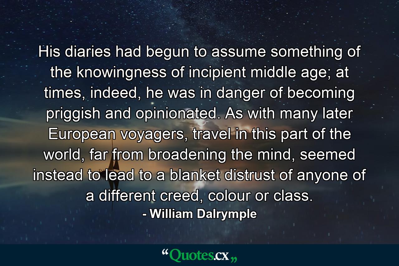 His diaries had begun to assume something of the knowingness of incipient middle age; at times, indeed, he was in danger of becoming priggish and opinionated. As with many later European voyagers, travel in this part of the world, far from broadening the mind, seemed instead to lead to a blanket distrust of anyone of a different creed, colour or class. - Quote by William Dalrymple