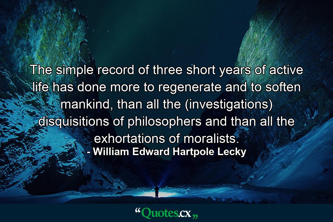 The simple record of three short years of active life has done more to regenerate and to soften mankind, than all the (investigations) disquisitions of philosophers and than all the exhortations of moralists. - Quote by William Edward Hartpole Lecky