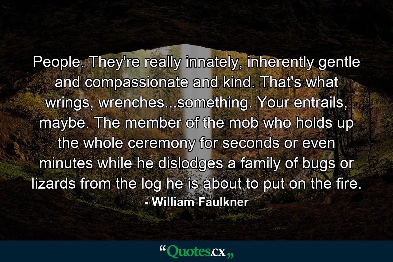 People. They're really innately, inherently gentle and compassionate and kind. That's what wrings, wrenches...something. Your entrails, maybe. The member of the mob who holds up the whole ceremony for seconds or even minutes while he dislodges a family of bugs or lizards from the log he is about to put on the fire. - Quote by William Faulkner