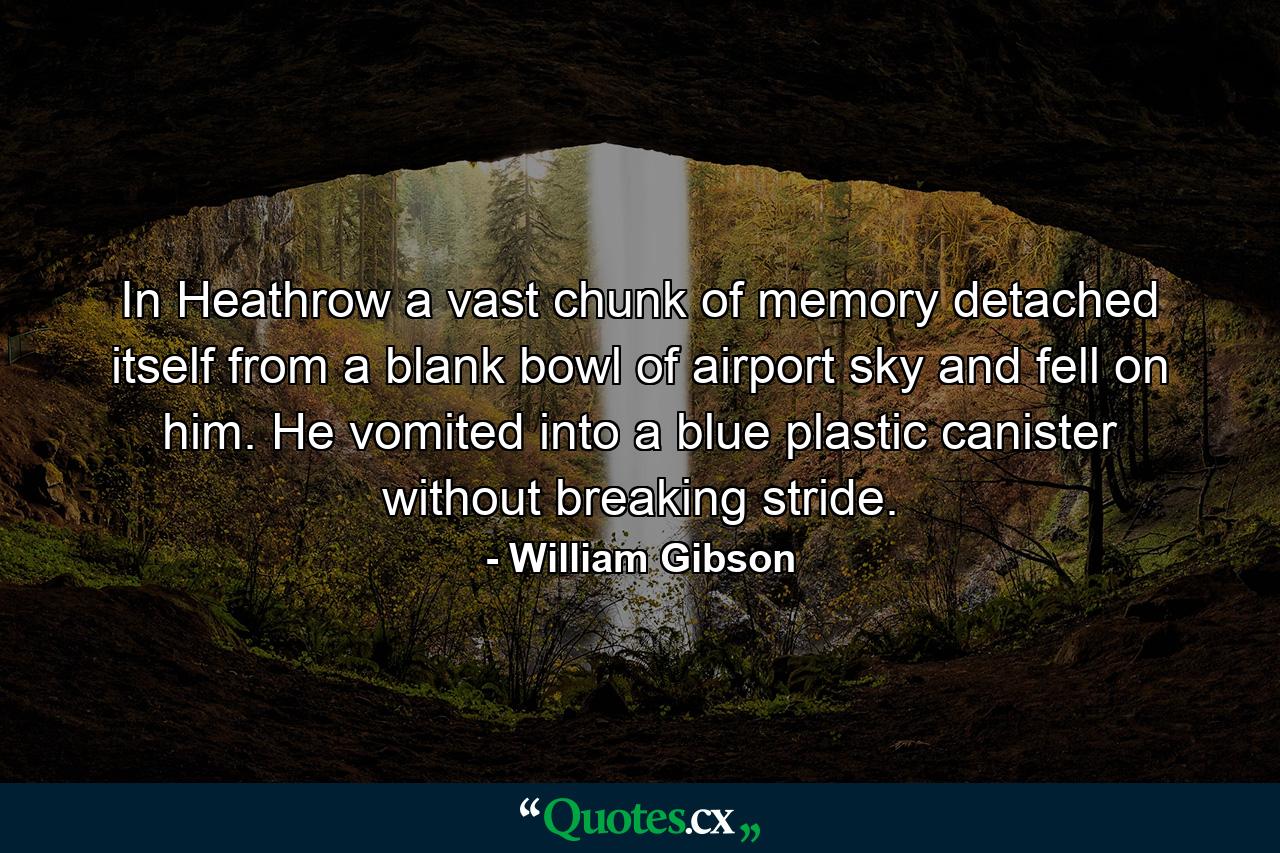 In Heathrow a vast chunk of memory detached itself from a blank bowl of airport sky and fell on him. He vomited into a blue plastic canister without breaking stride. - Quote by William Gibson