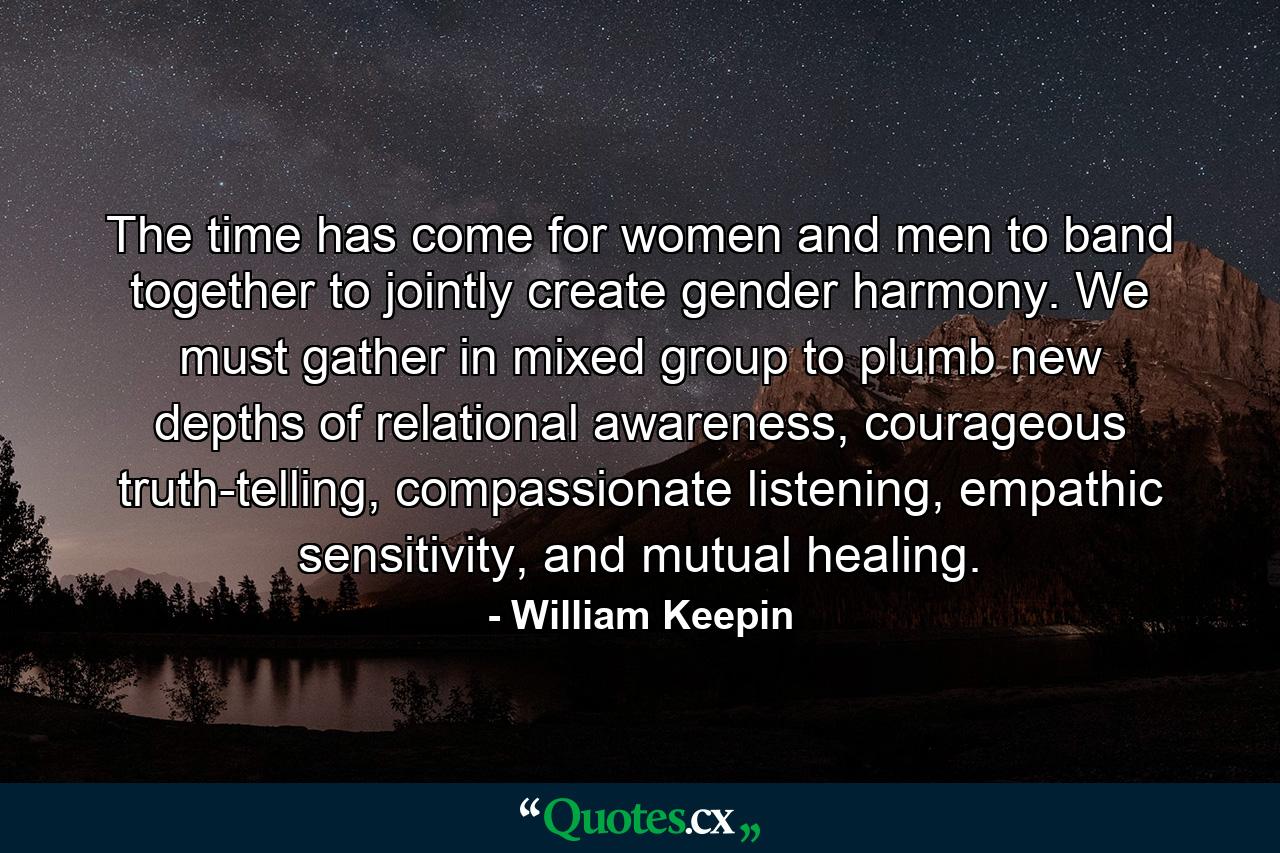 The time has come for women and men to band together to jointly create gender harmony. We must gather in mixed group to plumb new depths of relational awareness, courageous truth-telling, compassionate listening, empathic sensitivity, and mutual healing. - Quote by William Keepin