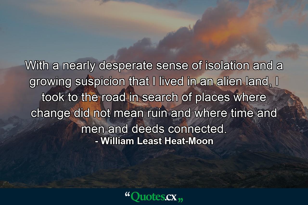 With a nearly desperate sense of isolation and a growing suspicion that I lived in an alien land, I took to the road in search of places where change did not mean ruin and where time and men and deeds connected. - Quote by William Least Heat-Moon