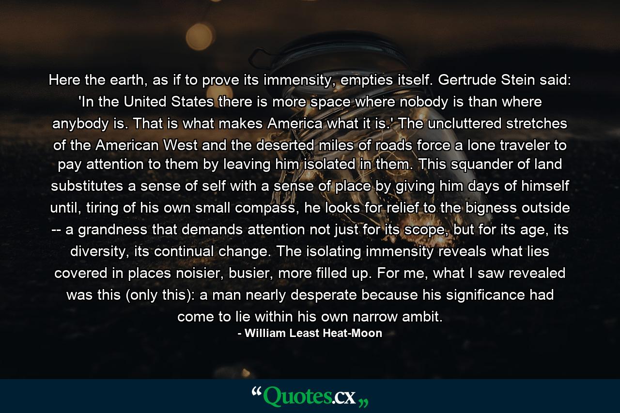 Here the earth, as if to prove its immensity, empties itself. Gertrude Stein said: 'In the United States there is more space where nobody is than where anybody is. That is what makes America what it is.' The uncluttered stretches of the American West and the deserted miles of roads force a lone traveler to pay attention to them by leaving him isolated in them. This squander of land substitutes a sense of self with a sense of place by giving him days of himself until, tiring of his own small compass, he looks for relief to the bigness outside -- a grandness that demands attention not just for its scope, but for its age, its diversity, its continual change. The isolating immensity reveals what lies covered in places noisier, busier, more filled up. For me, what I saw revealed was this (only this): a man nearly desperate because his significance had come to lie within his own narrow ambit. - Quote by William Least Heat-Moon