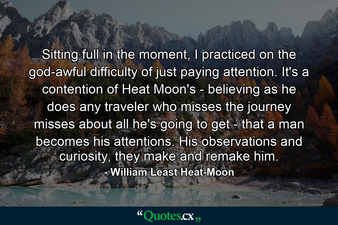 Sitting full in the moment, I practiced on the god-awful difficulty of just paying attention. It's a contention of Heat Moon's - believing as he does any traveler who misses the journey misses about all he's going to get - that a man becomes his attentions. His observations and curiosity, they make and remake him. - Quote by William Least Heat-Moon