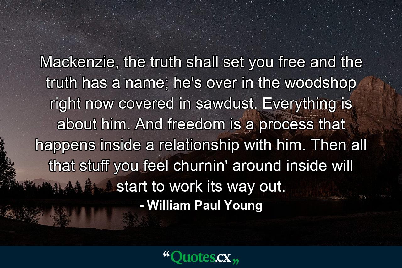 Mackenzie, the truth shall set you free and the truth has a name; he's over in the woodshop right now covered in sawdust. Everything is about him. And freedom is a process that happens inside a relationship with him. Then all that stuff you feel churnin' around inside will start to work its way out. - Quote by William Paul Young