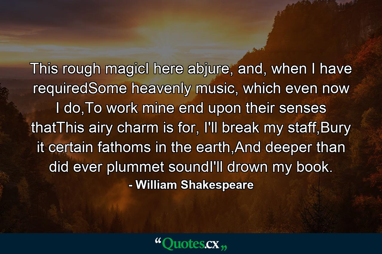 This rough magicI here abjure, and, when I have requiredSome heavenly music, which even now I do,To work mine end upon their senses thatThis airy charm is for, I'll break my staff,Bury it certain fathoms in the earth,And deeper than did ever plummet soundI'll drown my book. - Quote by William Shakespeare