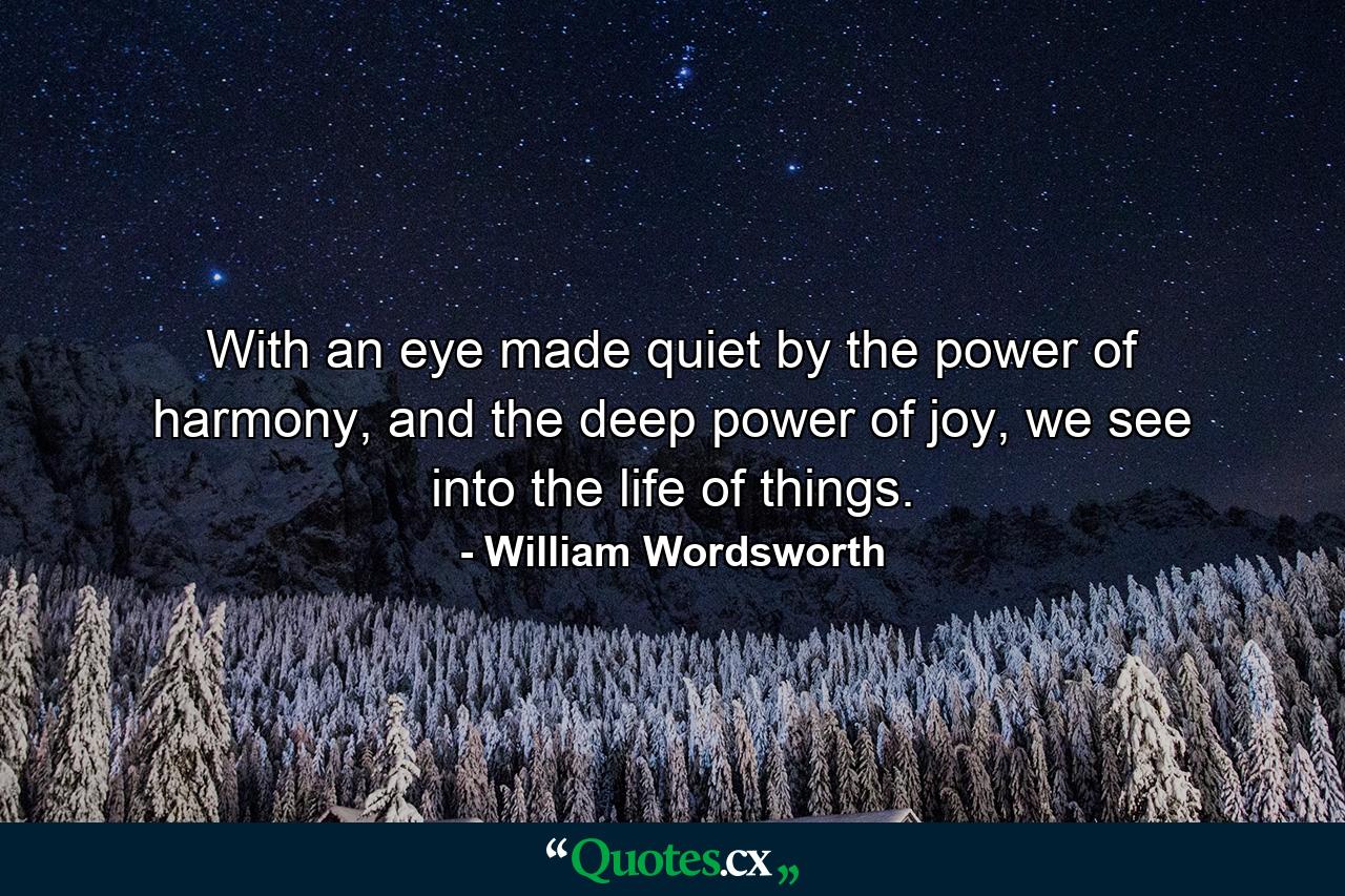 With an eye made quiet by the power of harmony, and the deep power of joy, we see into the life of things. - Quote by William Wordsworth