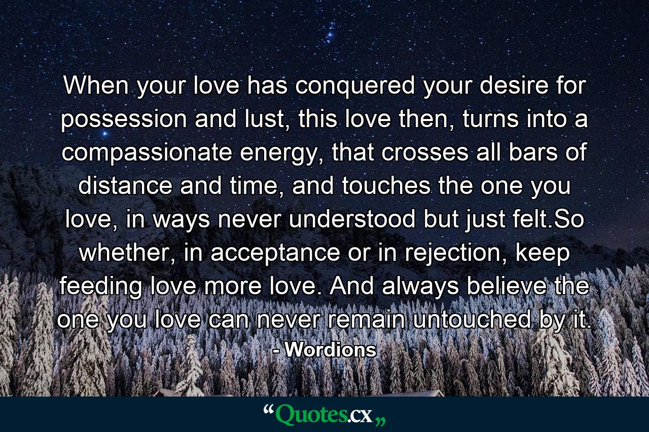 When your love has conquered your desire for possession and lust, this love then, turns into a compassionate energy, that crosses all bars of distance and time, and touches the one you love, in ways never understood but just felt.So whether, in acceptance or in rejection, keep feeding love more love. And always believe the one you love can never remain untouched by it. - Quote by Wordions