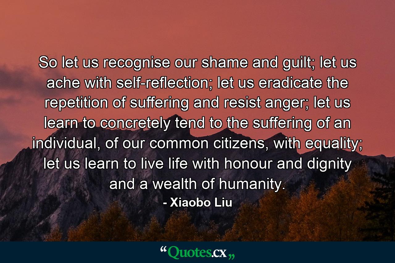 So let us recognise our shame and guilt; let us ache with self-reflection; let us eradicate the repetition of suffering and resist anger; let us learn to concretely tend to the suffering of an individual, of our common citizens, with equality; let us learn to live life with honour and dignity and a wealth of humanity. - Quote by Xiaobo Liu