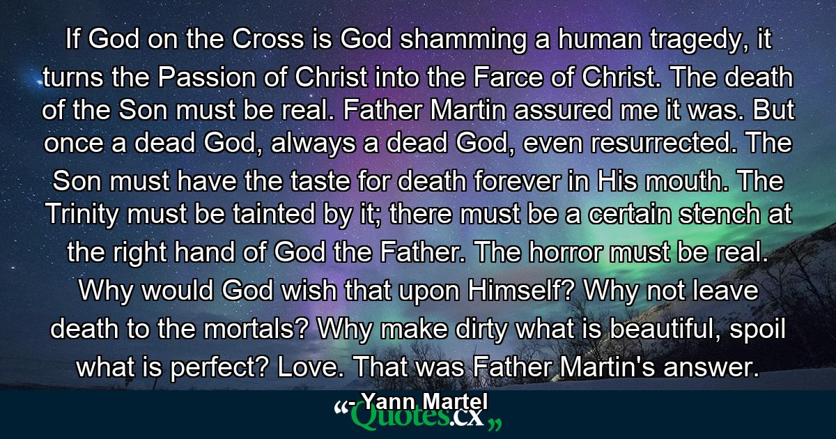 If God on the Cross is God shamming a human tragedy, it turns the Passion of Christ into the Farce of Christ. The death of the Son must be real. Father Martin assured me it was. But once a dead God, always a dead God, even resurrected. The Son must have the taste for death forever in His mouth. The Trinity must be tainted by it; there must be a certain stench at the right hand of God the Father. The horror must be real. Why would God wish that upon Himself? Why not leave death to the mortals? Why make dirty what is beautiful, spoil what is perfect? Love. That was Father Martin's answer. - Quote by Yann Martel