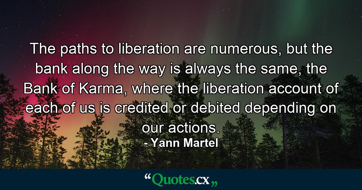 The paths to liberation are numerous, but the bank along the way is always the same, the Bank of Karma, where the liberation account of each of us is credited or debited depending on our actions. - Quote by Yann Martel