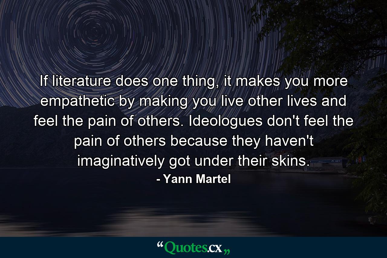 If literature does one thing, it makes you more empathetic by making you live other lives and feel the pain of others. Ideologues don't feel the pain of others because they haven't imaginatively got under their skins. - Quote by Yann Martel