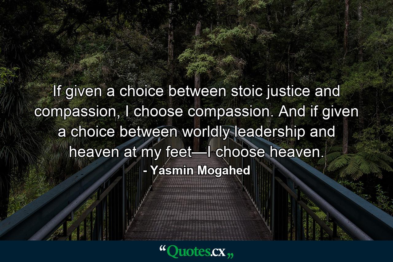 If given a choice between stoic justice and compassion, I choose compassion. And if given a choice between worldly leadership and heaven at my feet—I choose heaven. - Quote by Yasmin Mogahed