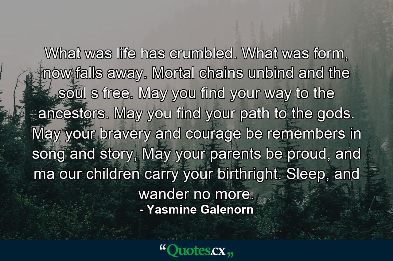 What was life has crumbled. What was form, now falls away. Mortal chains unbind and the soul s free. May you find your way to the ancestors. May you find your path to the gods. May your bravery and courage be remembers in song and story, May your parents be proud, and ma our children carry your birthright. Sleep, and wander no more. - Quote by Yasmine Galenorn