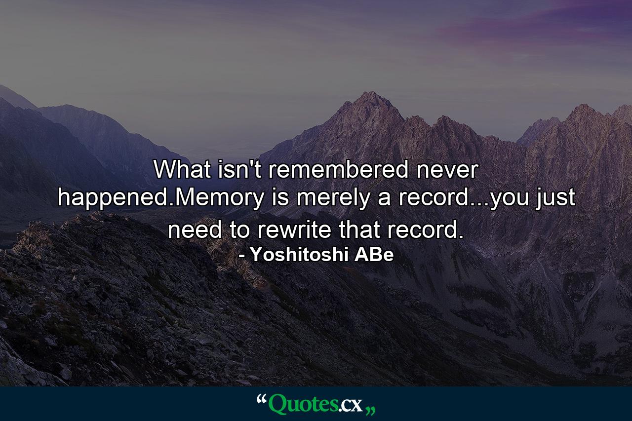 What isn't remembered never happened.Memory is merely a record...you just need to rewrite that record. - Quote by Yoshitoshi ABe