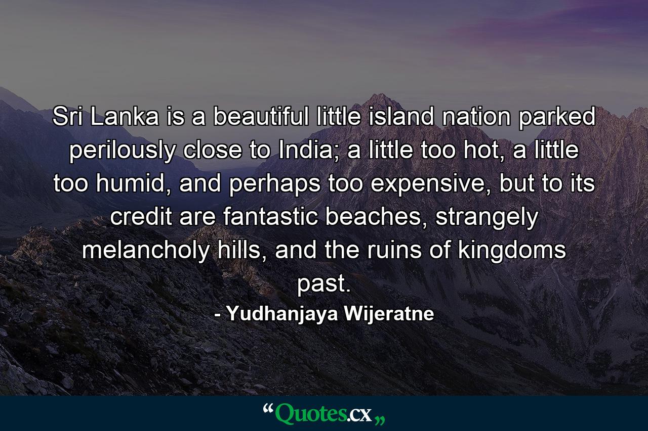 Sri Lanka is a beautiful little island nation parked perilously close to India; a little too hot, a little too humid, and perhaps too expensive, but to its credit are fantastic beaches, strangely melancholy hills, and the ruins of kingdoms past. - Quote by Yudhanjaya Wijeratne