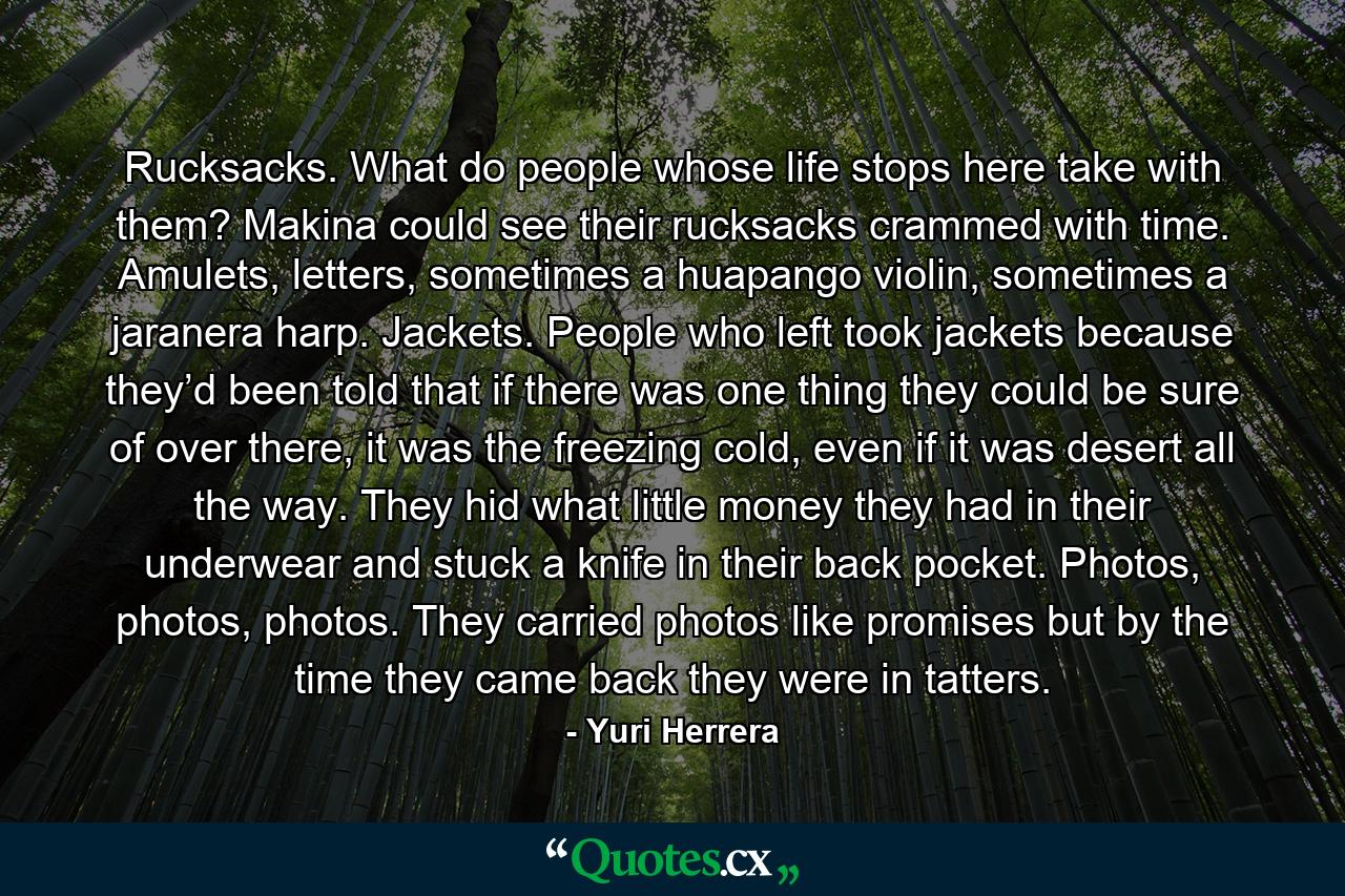 Rucksacks. What do people whose life stops here take with them? Makina could see their rucksacks crammed with time. Amulets, letters, sometimes a huapango violin, sometimes a jaranera harp. Jackets. People who left took jackets because they’d been told that if there was one thing they could be sure of over there, it was the freezing cold, even if it was desert all the way. They hid what little money they had in their underwear and stuck a knife in their back pocket. Photos, photos, photos. They carried photos like promises but by the time they came back they were in tatters. - Quote by Yuri Herrera