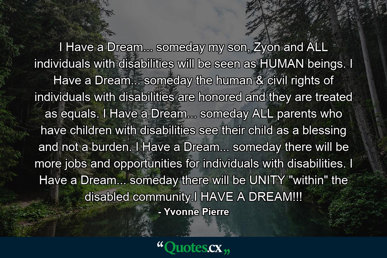 I Have a Dream... someday my son, Zyon and ALL individuals with disabilities will be seen as HUMAN beings. I Have a Dream... someday the human & civil rights of individuals with disabilities are honored and they are treated as equals. I Have a Dream... someday ALL parents who have children with disabilities see their child as a blessing and not a burden. I Have a Dream... someday there will be more jobs and opportunities for individuals with disabilities. I Have a Dream... someday there will be UNITY 