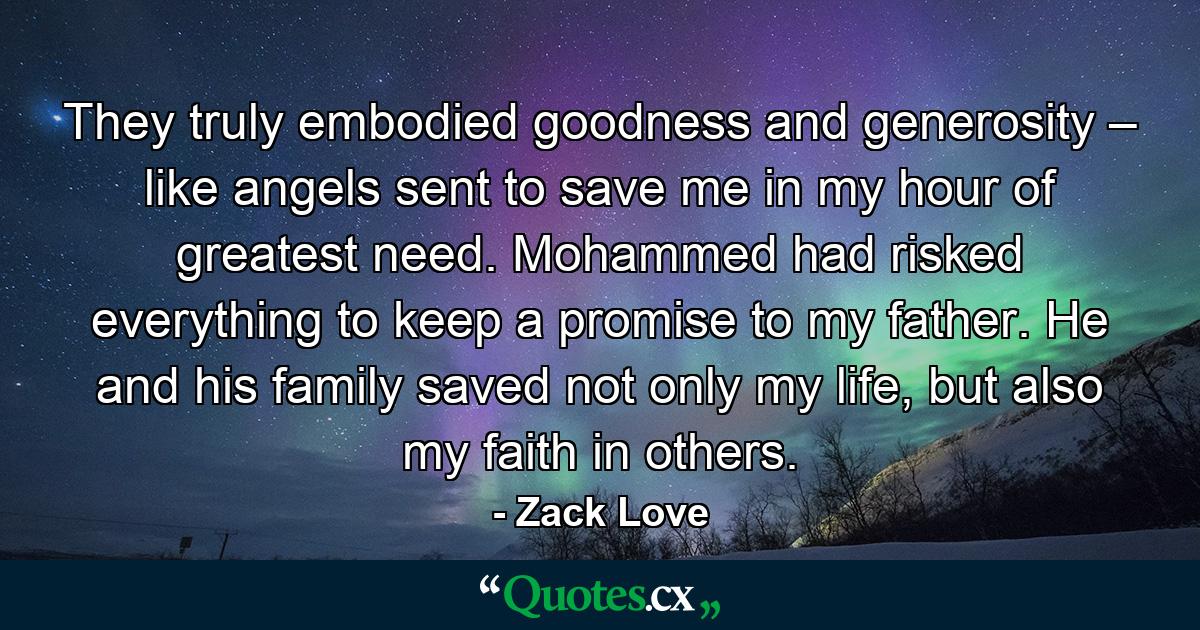 They truly embodied goodness and generosity – like angels sent to save me in my hour of greatest need. Mohammed had risked everything to keep a promise to my father. He and his family saved not only my life, but also my faith in others. - Quote by Zack Love