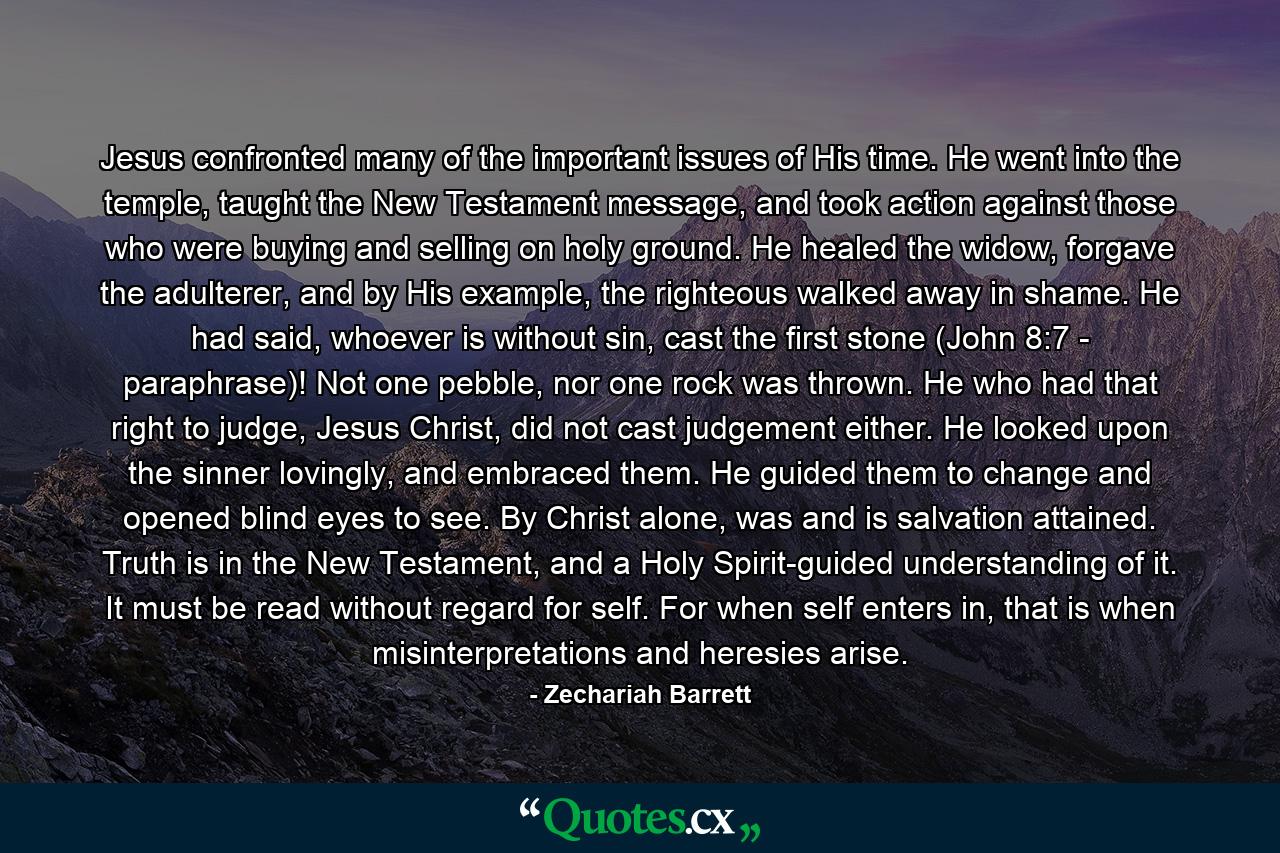 Jesus confronted many of the important issues of His time. He went into the temple, taught the New Testament message, and took action against those who were buying and selling on holy ground. He healed the widow, forgave the adulterer, and by His example, the righteous walked away in shame. He had said, whoever is without sin, cast the first stone (John 8:7 - paraphrase)! Not one pebble, nor one rock was thrown. He who had that right to judge, Jesus Christ, did not cast judgement either. He looked upon the sinner lovingly, and embraced them. He guided them to change and opened blind eyes to see. By Christ alone, was and is salvation attained. Truth is in the New Testament, and a Holy Spirit-guided understanding of it. It must be read without regard for self. For when self enters in, that is when misinterpretations and heresies arise. - Quote by Zechariah Barrett