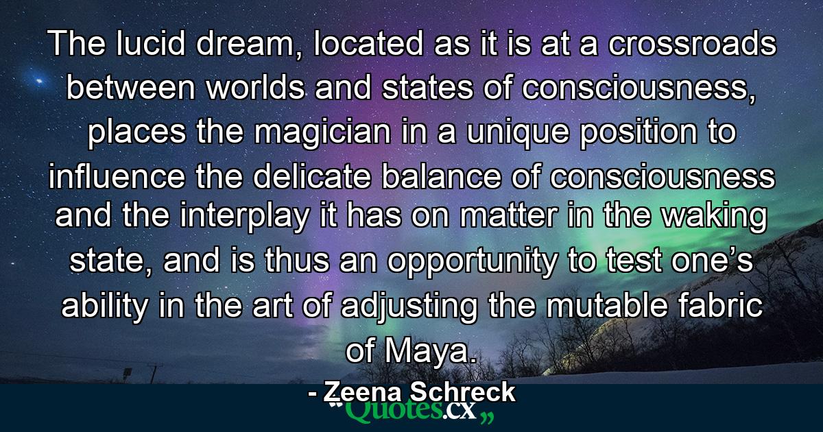 The lucid dream, located as it is at a crossroads between worlds and states of consciousness, places the magician in a unique position to influence the delicate balance of consciousness and the interplay it has on matter in the waking state, and is thus an opportunity to test one’s ability in the art of adjusting the mutable fabric of Maya. - Quote by Zeena Schreck