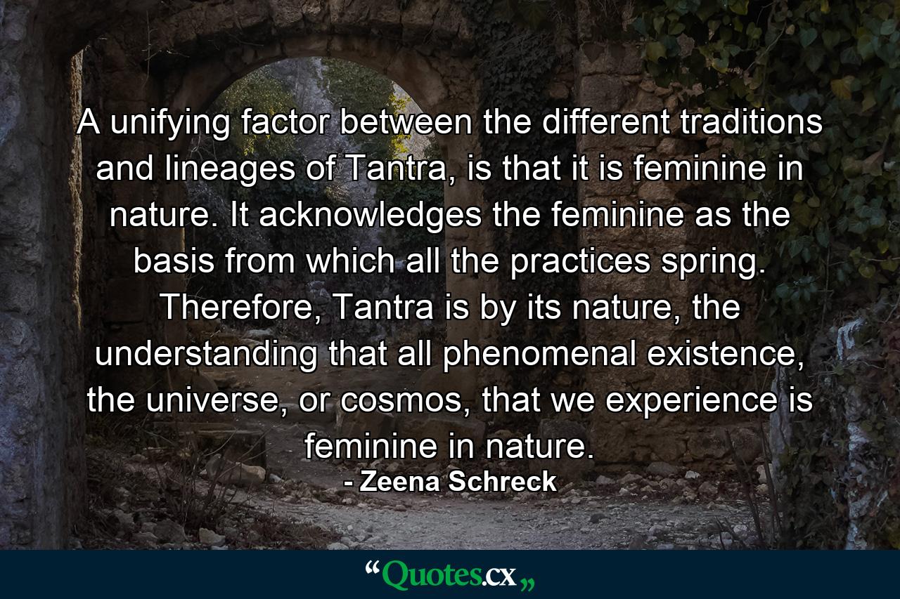 A unifying factor between the different traditions and lineages of Tantra, is that it is feminine in nature. It acknowledges the feminine as the basis from which all the practices spring. Therefore, Tantra is by its nature, the understanding that all phenomenal existence, the universe, or cosmos, that we experience is feminine in nature. - Quote by Zeena Schreck