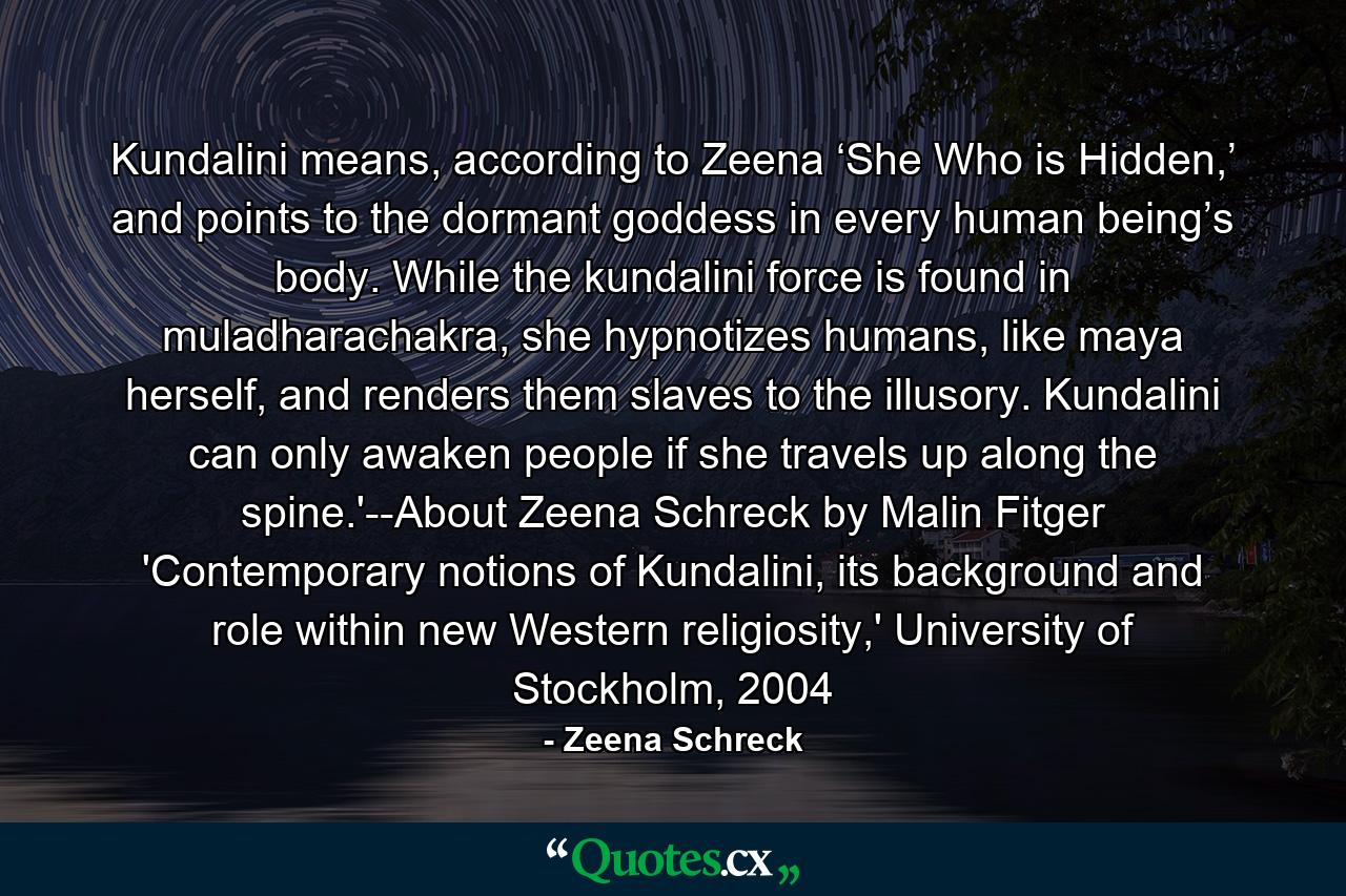 Kundalini means, according to Zeena ‘She Who is Hidden,’ and points to the dormant goddess in every human being’s body. While the kundalini force is found in muladharachakra, she hypnotizes humans, like maya herself, and renders them slaves to the illusory. Kundalini can only awaken people if she travels up along the spine.'--About Zeena Schreck by Malin Fitger 'Contemporary notions of Kundalini, its background and role within new Western religiosity,' University of Stockholm, 2004 - Quote by Zeena Schreck