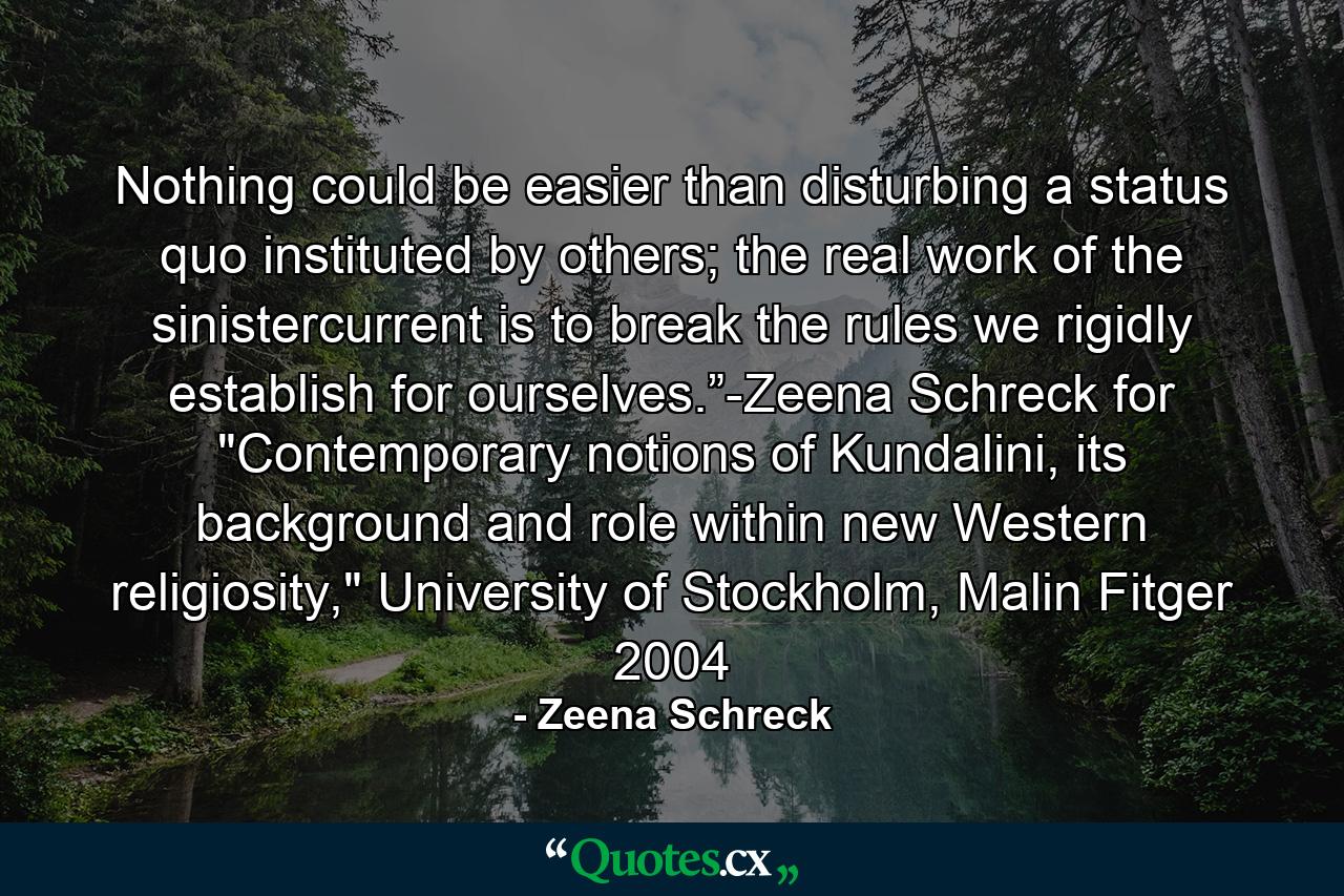 Nothing could be easier than disturbing a status quo instituted by others; the real work of the sinistercurrent is to break the rules we rigidly establish for ourselves.”-Zeena Schreck for 