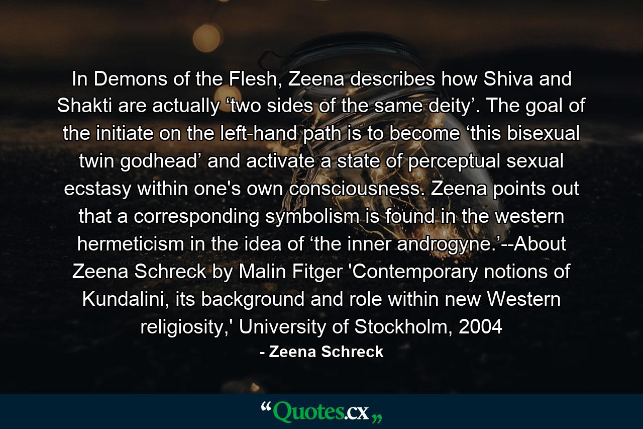 In Demons of the Flesh, Zeena describes how Shiva and Shakti are actually ‘two sides of the same deity’. The goal of the initiate on the left-hand path is to become ‘this bisexual twin godhead’ and activate a state of perceptual sexual ecstasy within one's own consciousness. Zeena points out that a corresponding symbolism is found in the western hermeticism in the idea of ‘the inner androgyne.’--About Zeena Schreck by Malin Fitger 'Contemporary notions of Kundalini, its background and role within new Western religiosity,' University of Stockholm, 2004 - Quote by Zeena Schreck