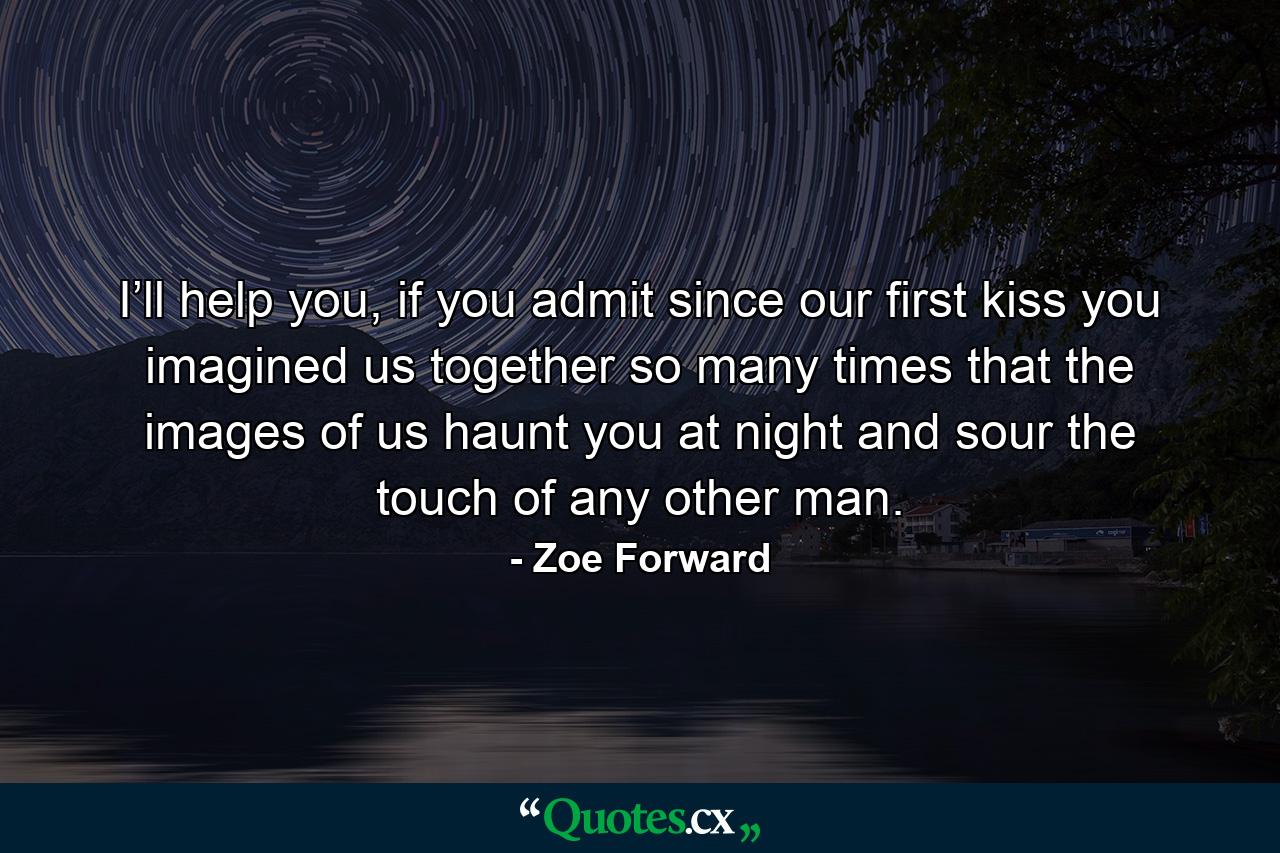 I’ll help you, if you admit since our first kiss you imagined us together so many times that the images of us haunt you at night and sour the touch of any other man. - Quote by Zoe Forward