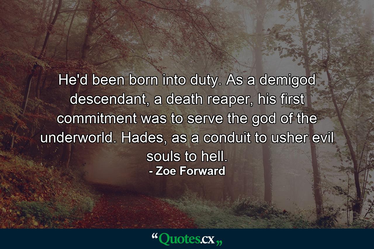 He'd been born into duty. As a demigod descendant, a death reaper, his first commitment was to serve the god of the underworld. Hades, as a conduit to usher evil souls to hell. - Quote by Zoe Forward