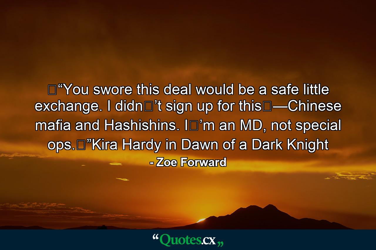 �“You swore this deal would be a safe little exchange. I didn�’t sign up for this�—Chinese mafia and Hashishins. I�’m an MD, not special ops.�”Kira Hardy in Dawn of a Dark Knight - Quote by Zoe Forward