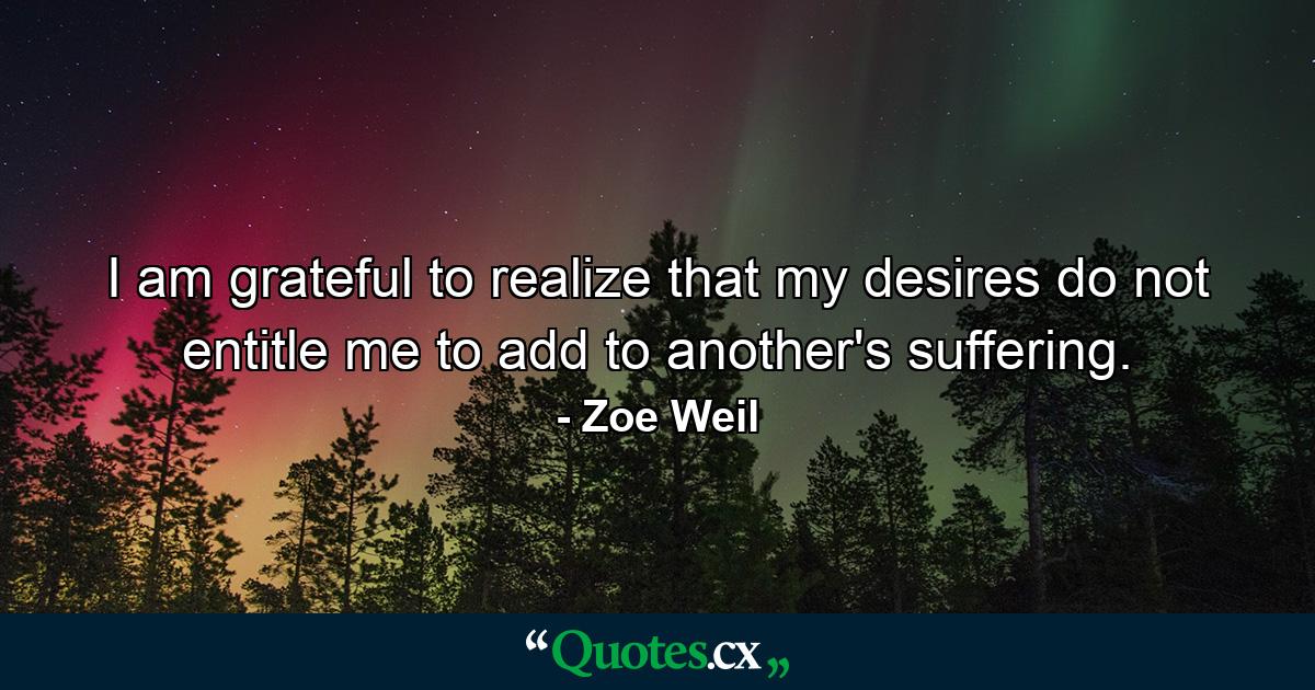 I am grateful to realize that my desires do not entitle me to add to another's suffering. - Quote by Zoe Weil