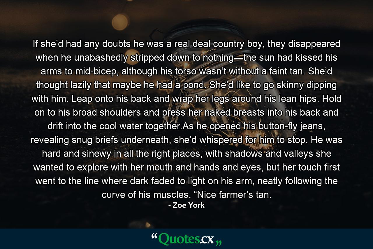 If she’d had any doubts he was a real deal country boy, they disappeared when he unabashedly stripped down to nothing—the sun had kissed his arms to mid-bicep, although his torso wasn’t without a faint tan. She’d thought lazily that maybe he had a pond. She’d like to go skinny dipping with him. Leap onto his back and wrap her legs around his lean hips. Hold on to his broad shoulders and press her naked breasts into his back and drift into the cool water together.As he opened his button-fly jeans, revealing snug briefs underneath, she’d whispered for him to stop. He was hard and sinewy in all the right places, with shadows and valleys she wanted to explore with her mouth and hands and eyes, but her touch first went to the line where dark faded to light on his arm, neatly following the curve of his muscles. “Nice farmer’s tan. - Quote by Zoe York