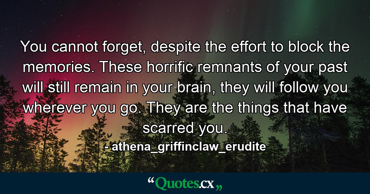 You cannot forget, despite the effort to block the memories. These horrific remnants of your past will still remain in your brain, they will follow you wherever you go. They are the things that have scarred you. - Quote by athena_griffinclaw_erudite