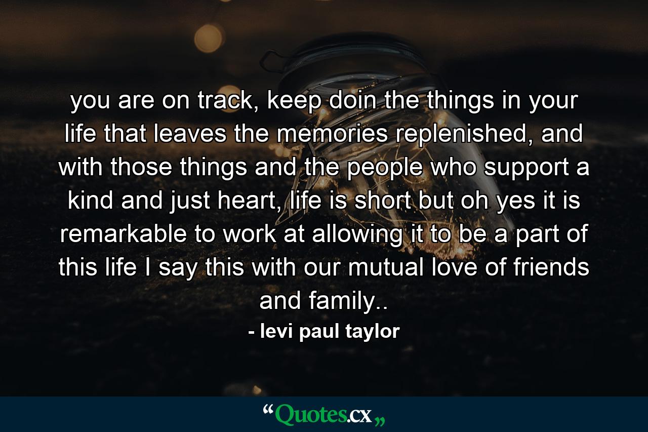 you are on track, keep doin the things in your life that leaves the memories replenished, and with those things and the people who support a kind and just heart, life is short but oh yes it is remarkable to work at allowing it to be a part of this life I say this with our mutual love of friends and family.. - Quote by levi paul taylor