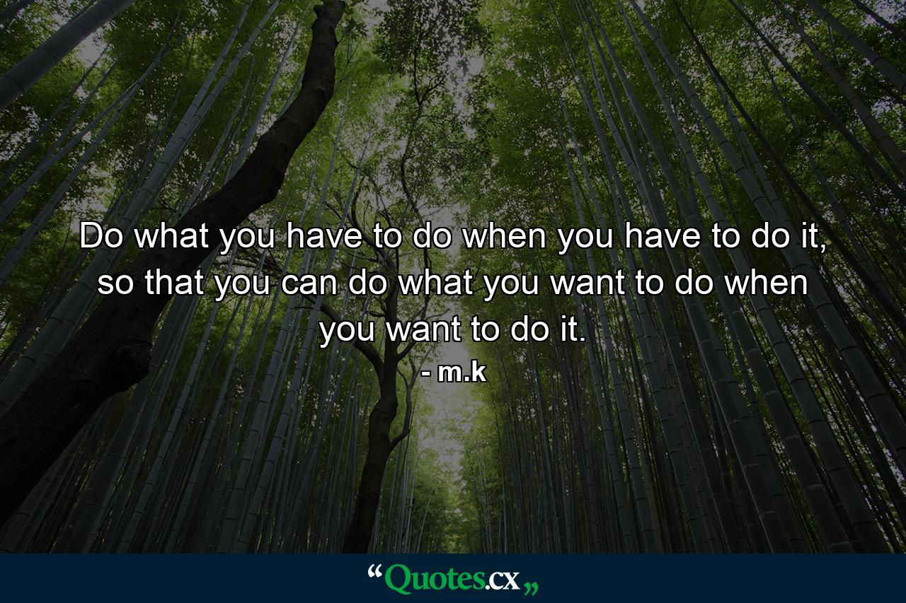 Do what you have to do when you have to do it, so that you can do what you want to do when you want to do it. - Quote by m.k