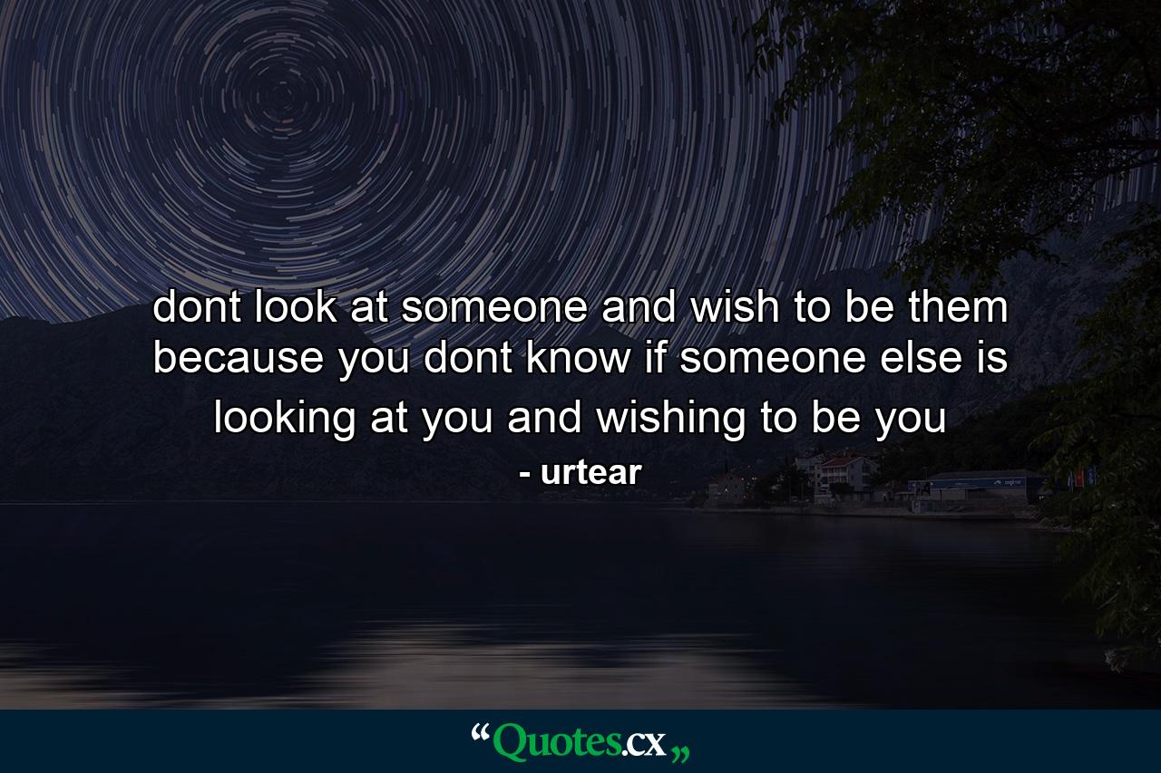 dont look at someone and wish to be them because you dont know if someone else is looking at you and wishing to be you - Quote by urtear