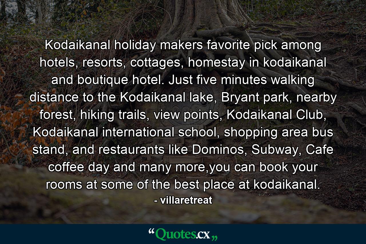 Kodaikanal holiday makers favorite pick among hotels, resorts, cottages, homestay in kodaikanal and boutique hotel. Just five minutes walking distance to the Kodaikanal lake, Bryant park, nearby forest, hiking trails, view points, Kodaikanal Club, Kodaikanal international school, shopping area bus stand, and restaurants like Dominos, Subway, Cafe coffee day and many more,you can book your rooms at some of the best place at kodaikanal. - Quote by villaretreat