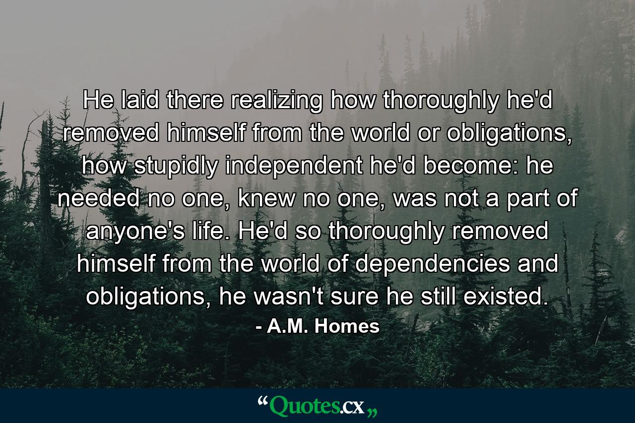 He laid there realizing how thoroughly he'd removed himself from the world or obligations, how stupidly independent he'd become: he needed no one, knew no one, was not a part of anyone's life. He'd so thoroughly removed himself from the world of dependencies and obligations, he wasn't sure he still existed. - Quote by A.M. Homes