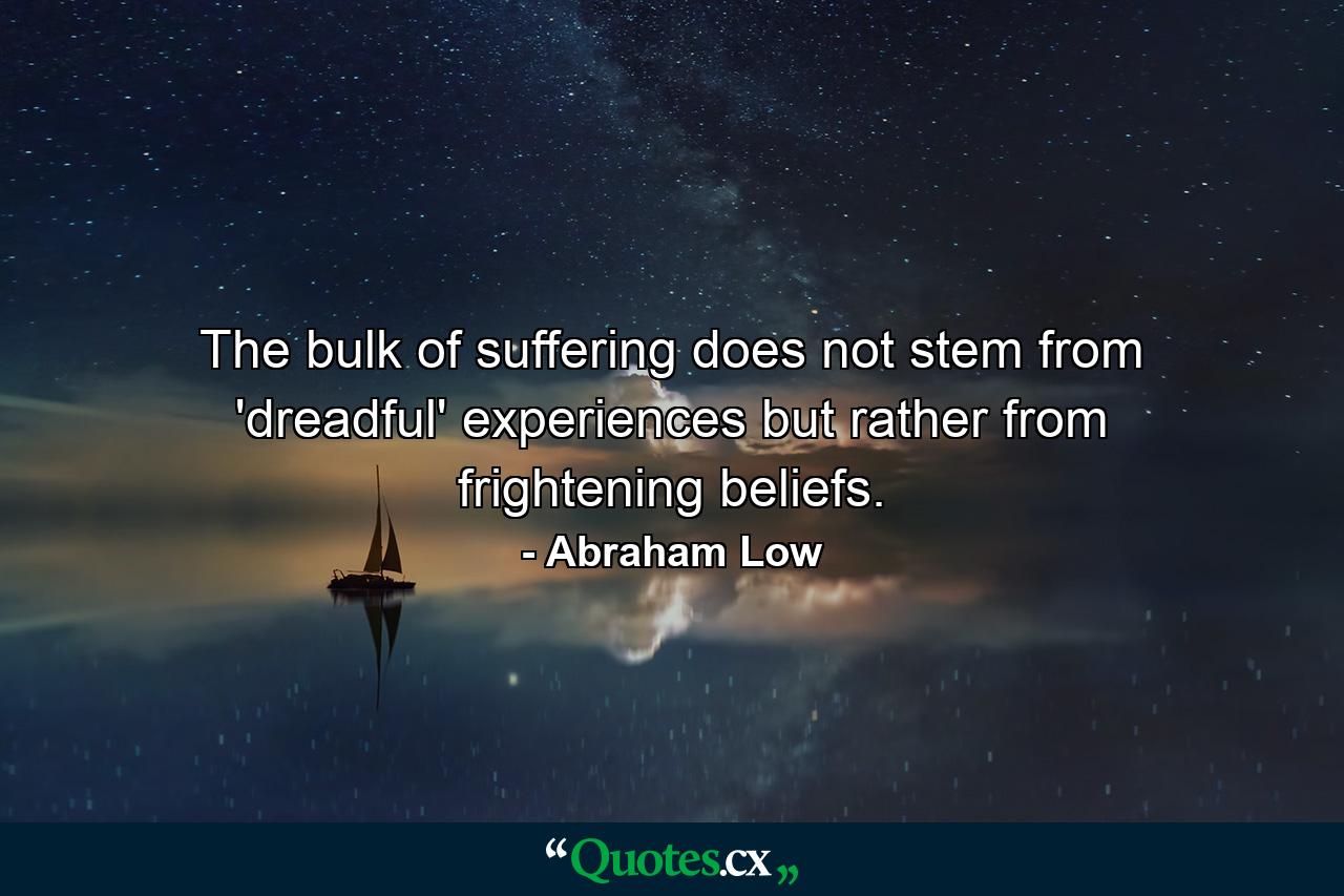 The bulk of suffering does not stem from 'dreadful' experiences but rather from frightening beliefs. - Quote by Abraham Low