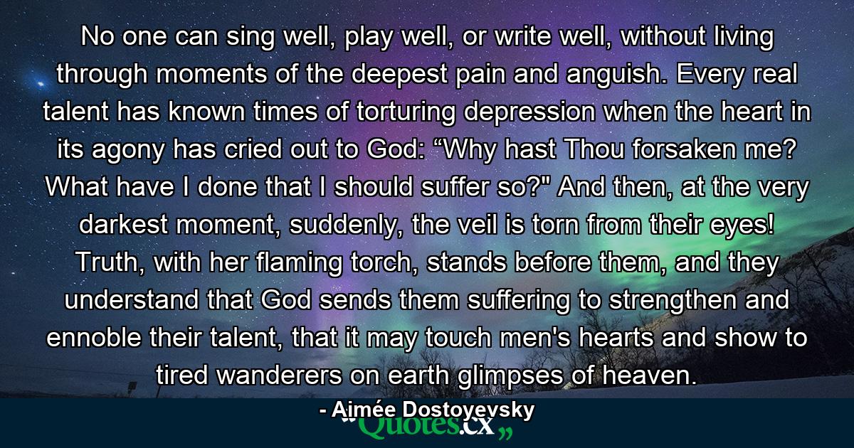 No one can sing well, play well, or write well, without living through moments of the deepest pain and anguish. Every real talent has known times of torturing depression when the heart in its agony has cried out to God: “Why hast Thou forsaken me? What have I done that I should suffer so?