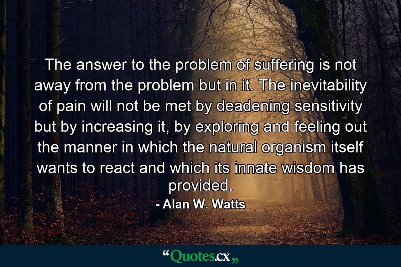 The answer to the problem of suffering is not away from the problem but in it. The inevitability of pain will not be met by deadening sensitivity but by increasing it, by exploring and feeling out the manner in which the natural organism itself wants to react and which its innate wisdom has provided. - Quote by Alan W. Watts