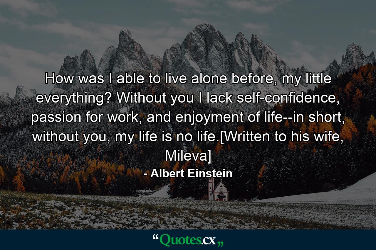 How was I able to live alone before, my little everything? Without you I lack self-confidence, passion for work, and enjoyment of life--in short, without you, my life is no life.[Written to his wife, Mileva] - Quote by Albert Einstein