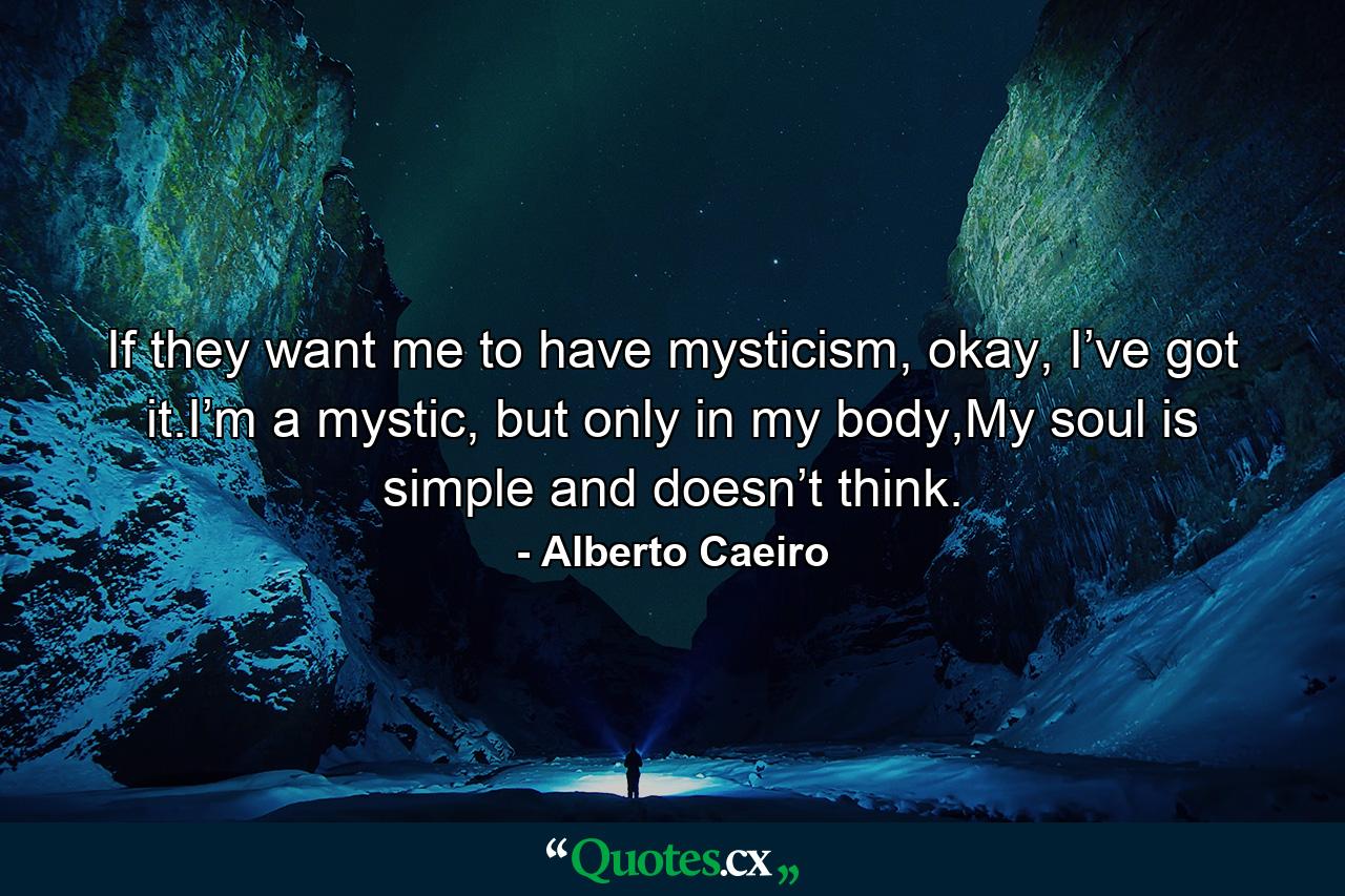 If they want me to have mysticism, okay, I’ve got it.I’m a mystic, but only in my body,My soul is simple and doesn’t think. - Quote by Alberto Caeiro